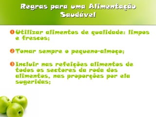 Regras para uma Alimentação
            Saudável

Utilizar alimentos de qualidade: limpos
 e frescos;

Tomar sempre o pequeno-almoço;

Incluir nas refeições alimentos de
 todos os sectores da roda dos
 alimentos, nas proporções por ela
 sugeridas;
 