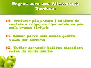 Regras para uma Alimentação
            Saudável


14. Preferir pão escuro ( mistura de
  centeio e trigo) do tipo saloio ao pão
  mais branco (trigo);

15. Comer peixe pelo menos quatro
  vezes por semana;

16. Evitar consumir bebidas alcoólicas
  antes da idade adulta;
 