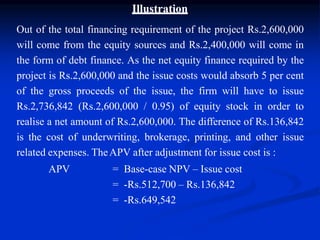 Illustration
Out of the total financing requirement of the project Rs.2,600,000
will come from the equity sources and Rs.2,400,000 will come in
the form of debt finance. As the net equity finance required by the
project is Rs.2,600,000 and the issue costs would absorb 5 per cent
of the gross proceeds of the issue, the firm will have to issue
Rs.2,736,842 (Rs.2,600,000 / 0.95) of equity stock in order to
realise a net amount of Rs.2,600,000. The difference of Rs.136,842
is the cost of underwriting, brokerage, printing, and other issue
related expenses. TheAPV after adjustment for issue cost is :
APV = Base-case NPV – Issue cost
= -Rs.512,700 – Rs.136,842
= -Rs.649,542
 
