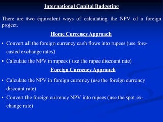 International Capital Budgeting
There are two equivalent ways of calculating the NPV of a foreign
project.
Home CurrencyApproach
• Convert all the foreign currency cash flows into rupees (use fore-
casted exchange rates)
• Calculate the NPV in rupees ( use the rupee discount rate)
Foreign CurrencyApproach
• Calculate the NPV in foreign currency (use the foreign currency
discount rate)
• Convert the foreign currency NPV into rupees (use the spot ex-
change rate)
 