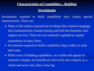 Characteristics of Capabilities – Building
Investments
Investments required to build capabilities have certain special
characteristics. These are:
 Many of the outlays required are on things like common language
and communication, human training and skill development, and
support services. These are not ordinarily regarded as capital
expenditure in many firms.
 Investments required to build a capability range widely in scale
and scope.
 While costs of building capabilities are visible and appear on
someone’s budget, the benefits are derived by the company as a
whole and occur only after a time lag.
 