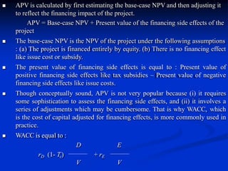  APV is calculated by first estimating the base-case NPV and then adjusting it
to reflect the financing impact of the project.
APV = Base-case NPV + Present value of the financing side effects of the
project
 The base-case NPV is the NPV of the project under the following assumptions
: (a) The project is financed entirely by equity. (b) There is no financing effect
like issue cost or subsidy.
 The present value of financing side effects is equal to : Present value of
positive financing side effects like tax subsidies – Present value of negative
financing side effects like issue costs.
 Though conceptually sound, APV is not very popular because (i) it requires
some sophistication to assess the financing side effects, and (ii) it involves a
series of adjustments which may be cumbersome. That is why WACC, which
is the cost of capital adjusted for financing effects, is more commonly used in
practice.
 WACC is equal to :
D E
rD (1- Tc) + rE
V V
 