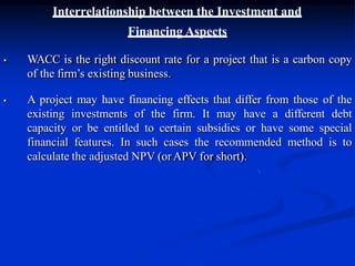 Interrelationship between the Investment and
Financing Aspects
• WACC is the right discount rate for a project that is a carbon copy
of the firm’s existing business.
• A project may have financing effects that differ from those of the
existing investments of the firm. It may have a different debt
capacity or be entitled to certain subsidies or have some special
financial features. In such cases the recommended method is to
calculate the adjusted NPV (orAPV for short).
 