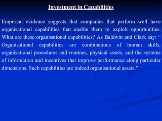Investment in Capabilities
Empirical evidence suggests that companies that perform well have
organisational capabilities that enable them to exploit opportunities.
What are these organisational capabilities? As Baldwin and Clark say: “
Organisational capabilities are combinations of human skills,
organisational procedures and routines, physical assets, and the systems
of information and incentives that improve performance along particular
dimensions. Such capabilities are indeed organisational assets.”
 