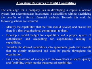 Allocating Resources to Build Capabilities
The challenge for a company lies in developing a capital allocation
system that accommodates investment in capabilities without sacrificing
the benefits of a formal financial analysis. Towards this end, the
following actions are required.
• Identify the capabilities that the firm should develop and ensure that
there is a firm organisational commitment to them.
• Develop a capital budget for capabilities and a proper system of
authorisation and accounting for expenditures relating to
capabilities.
• Translate the desired capabilities into appropriate goals and rewards
that are clearly understood and used by people throughout the
organisation.
• Link compensation of managers to improvements in speed, quality,
and flexibility, which are the outcomes of capabilities.
 
