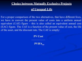 Choice between Mutually Exclusive Projects
of Unequal Life
For a proper comparison of the two alternatives, that have different lives,
we have to convert the present value of costs into a uniform annual
equivalent (UAE) figure – this is also called an equivalent annual cost
(EAC) figure. The UAE is a function of the present value of cost, the life
of the asset, and the discount rate. The UAE is simply:
PV Cost
PVIFAr,n
 