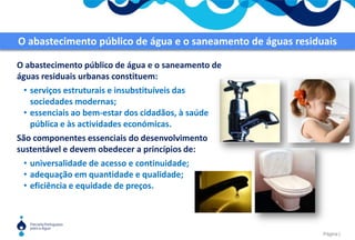 O abastecimento público de água e o saneamento de águas residuais O abastecimento público de água e o saneamento de águas residuais urbanas constituem:serviços estruturais e insubstituíveis das sociedades modernas;