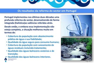Os desafios dos serviços de águas no MundoOs Objectivos de Desenvolvimento do Milénio, aprovados pela Assembleia Geral das Nações Unidas em 2000, estabelecem objectivos para estes serviços em termos de cobertura da população. Recentemente as Nações Unidas declararam o acesso à água como um “direito humano”.A nível europeu as exigências são naturalmente maiores.Contudo, a situação destes serviços em muitas regiões do mundo está ainda muito longe de atingir esses objectivos. Uma das razões é a frequente  implementação de medidas isoladas e desenquadradas, em prejuízo de uma adequada organização global do sector.11