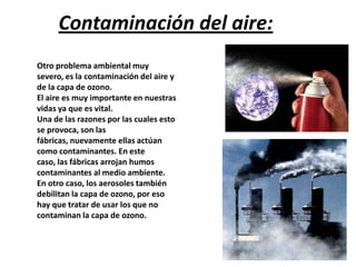 Contaminación del aire:
Otro problema ambiental muy
severo, es la contaminación del aire y
de la capa de ozono.
El aire es muy importante en nuestras
vidas ya que es vital.
Una de las razones por las cuales esto
se provoca, son las
fábricas, nuevamente ellas actúan
como contaminantes. En este
caso, las fábricas arrojan humos
contaminantes al medio ambiente.
En otro caso, los aerosoles también
debilitan la capa de ozono, por eso
hay que tratar de usar los que no
contaminan la capa de ozono.
 