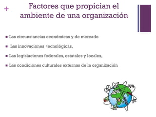 + Factores que propician el
ambiente de una organización
 Las circunstancias económicas y de mercado
 Las innovaciones tecnológicas,
 Las legislaciones federales, estatales y locales,
 Las condiciones culturales externas de la organización
 