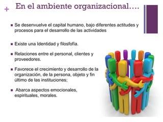 + En el ambiente organizacional….
 Existe una Identidad y filosfofía.
 Relaciones entre el personal, clientes y
proveedores.
 Favorece el crecimiento y desarrollo de la
organización, de la persona, objeto y fin
último de las instituciones;
 Abarca aspectos emocionales,
espirituales, morales.
 Se desenvuelve el capital humano, bajo diferentes actitudes y
procesos para el desarrollo de las actividades
 