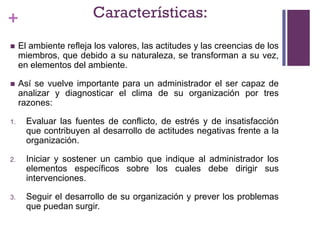 + Características:
 El ambiente refleja los valores, las actitudes y las creencias de los
miembros, que debido a su naturaleza, se transforman a su vez,
en elementos del ambiente.
 Así se vuelve importante para un administrador el ser capaz de
analizar y diagnosticar el clima de su organización por tres
razones:
1. Evaluar las fuentes de conflicto, de estrés y de insatisfacción
que contribuyen al desarrollo de actitudes negativas frente a la
organización.
2. Iniciar y sostener un cambio que indique al administrador los
elementos específicos sobre los cuales debe dirigir sus
intervenciones.
3. Seguir el desarrollo de su organización y prever los problemas
que puedan surgir.
 