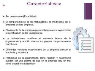 + Características:
 Ser permanente (Estabilidad)
 El comportamiento de los trabajadores es modificado por el
ambiente de una empresa.
 El ambiente de la empresa ejerce influencia en el compromiso
e identificación de los trabajadores.
 Los trabajadores modifican el ambiente laboral de la
organización y también afectan sus propios comportamientos
y actitudes.
 Diferentes variables estructurales de la empresa afectan el
ambiente y viceversa.
 Problemas en la organización como rotación y ausentismo
pueden ser una alarma de que en la empresa hay un mal
clima laboral (Insatisfacción)
 