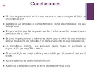 + Conclusiones
 El clima organizacional es la clave necesaria para conseguir el éxito de
una organización
 Establece las actitudes el comportamiento (clima organizacional) de sus
trabajadores.
 Imprescindible para las empresas contar con herramientas de mediciones
periódicas de su clima.
 El clima organizacional o laboral es clave para el éxito de una empresa
porque condiciona las actitudes y el comportamiento de sus trabajadores.
 Es importante medirlo así podemos saber cómo es percibida la
organización por su público interno.
 Sí su ideología es comprendida y compartida por el personal que en el
labora
 Qué problemas de comunicación existen
 Cómo es la relación o como se lleva el personal y sus jefes.
 