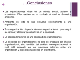 + …Conclusiones
 Las organizaciones viven en un mundo social, político, y
económico. Ellas existen en un contexto al cual se denomina
ambiente.
 Ambiente es todo lo que envuelve externamente a una
organización.
 Toda organización depende de otras organizaciones para seguir
su camino y alcanzar sus objetivos en la sociedad.
 La sociedad moderna es una sociedad de organizaciones.
 La sociedad de organizaciones no solo se preocupa del análisis
organizacional, sino también del análisis interorganizacional, el
cual está enfocado en las relaciones externas entre una
organización y otras organizaciones en el ambiente.
 