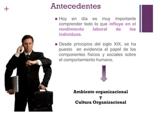 + Antecedentes
 Hoy en día es muy importante
comprender todo lo que influye en el
rendimiento laboral de los
individuos.
 Desde principios del siglo XIX, se ha
puesto en evidencia el papel de los
componentes físicos y sociales sobre
el comportamiento humano.
Ambiente organizacional
y
Cultura Organizacional
 