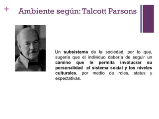 +
Un subsistema de la sociedad, por lo que,
sugería que el individuo debería de seguir un
camino que le permita involucrar su
personalidad el sistema social y los niveles
culturales, por medio de roles, status y
expectativas.
Ambiente según:Talcott Parsons
 