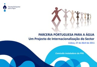 PARCERIA PORTUGUESA PARA A ÁGUA Um Projecto de Internacionalização do Sector Lisboa, 27 de Abril de 2011 Comissão Instaladora da PPA 