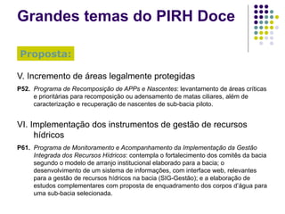 Grandes temas do PIRH Doce V. Incremento de áreas legalmente protegidas P52. Programa de Recomposição de APPs e Nascentes : levantamento de áreas críticas e prioritárias para recomposição ou adensamento de matas ciliares, além de caracterização e recuperação de nascentes de sub-bacia piloto. VI. Implementação dos instrumentos de gestão de recursos hídricos P61. Programa de Monitoramento e Acompanhamento da Implementação da Gestão Integrada dos Recursos Hídricos : contempla o fortalecimento dos comitês da bacia segundo o modelo de arranjo institucional elaborado para a bacia; o desenvolvimento de um sistema de informações, com interface web, relevantes para a gestão de recursos hídricos na bacia (SIG-Gestão); e a elaboração de estudos complementares com proposta de enquadramento dos corpos d’água para uma sub-bacia selecionada. Proposta: 