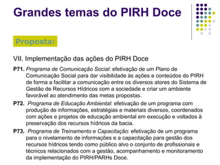 Grandes temas do PIRH Doce VII. Implementação das ações do PIRH Doce P71. Programa de Comunicação Social : efetivação de um Plano de Comunicação Social para dar visibilidade às ações e conteúdos do PIRH de forma a facilitar a comunicação entre os diversos atores do Sistema de Gestão de Recursos Hídricos com a sociedade e criar um ambiente favorável ao atendimento das metas propostas. P72.  Programa de Educação Ambiental : efetivação de um programa com produção de informações, estratégias e materiais diversos, coordenados com ações e projetos de educação ambiental em execução e voltados à preservação dos recursos hídricos da bacia. P73.  Programa de Treinamento e Capacitação : efetivação de um programa para o nivelamento de informações e a capacitação para gestão dos recursos hídricos tendo como público alvo o conjunto de profissionais e técnicos relacionados com a gestão, acompanhamento e monitoramento da implementação do PIRH/PARHs Doce. Proposta: 