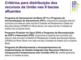 Critérios para distribuição dos recursos da União nas 9 bacias afluentes Programa de Saneamento da Bacia (P11) e Programa de Universalização do Saneamento (P41):   proporcional à população total dos municípios com sede em cada uma das 6 Unidades de Planejamento e Gestão dos Recursos Hídricos (UPGRH) em Minas Gerais e em cada uma das 3 Unidades de Análise (UA) no Espírito Santo. Programa Produtor de Água (P24) e Programa de Recomposição de APPs e Nascentes (P52):   proporcional à superfície dos municípios com sede em cada uma das 6 Unidades de Planejamento e Gestão dos Recursos Hídricos (UPGRH) em Minas Gerais e em cada uma das 3 Unidades de Análise (UA) no Espírito Santo . Programa de Monitoramento e Acompanhamento da Implementação da Gestão Integrada dos Recursos Hídricos no Componente Fortalecimento dos Comitês (P61.2):   dividido igualmente entre os 10 comitês da bacia. . 