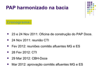 PAP harmonizado na bacia 23 e 24 Nov 2011: Oficina de construção do PAP Doce. 24 Nov 2011: reunião CTI Fev 2012: reuniões comitês afluentes MG e ES 28 Fev 2012: CTI  29 Mar 2012: CBH-Doce Mar 2012: aprovação comitês afluentes MG e ES Cronograma: 