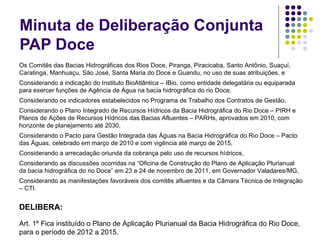 Minuta de Deliberação Conjunta PAP Doce Os Comitês das Bacias Hidrográficas dos Rios Doce, Piranga, Piracicaba, Santo Antônio, Suaçuí, Caratinga, Manhuaçu, São José, Santa Maria do Doce e Guandu, no uso de suas atribuições, e Considerando a indicação do Instituto BioAtlântica – IBio, como entidade delegatária ou equiparada para exercer funções de Agência de Água na bacia hidrográfica do rio Doce, Considerando os indicadores estabelecidos no Programa de Trabalho dos Contratos de Gestão, Considerando o Plano Integrado de Recursos Hídricos da Bacia Hidrográfica do Rio Doce – PIRH e Planos de Ações de Recursos Hídricos das Bacias Afluentes – PARHs, aprovados em 2010, com horizonte de planejamento até 2030, Considerando o Pacto para Gestão Integrada das Águas na Bacia Hidrográfica do Rio Doce – Pacto das Águas, celebrado em março de 2010 e com vigência até março de 2015, Considerando a arrecadação oriunda da cobrança pelo uso de recursos hídricos, Considerando as discussões ocorridas na “Oficina de Construção do Plano de Aplicação Plurianual da bacia hidrográfica do rio Doce” em 23 e 24 de novembro de 2011, em Governador Valadares/MG,  Considerando as manifestações favoráveis dos comitês afluentes e da Câmara Técnica de Integração – CTI.   DELIBERA:   Art. 1º Fica instituído o Plano de Aplicação Plurianual da Bacia Hidrográfica do Rio Doce, para o período de 2012 a 2015. 