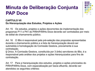 Minuta de Deliberação Conjunta PAP Doce CAPÍTULO VII Da Hierarquização dos Estudos, Projetos e Ações   Art. 15  Os estudos, projetos e ações decorrentes da implementação dos programas P11 e P41 do PIRH/PARHs Doce deverão ser contratados por meio de edital de chamamento público.   Art. 16  O IBio é responsável pela pré-seleção das propostas apresentadas durante o chamamento público e a lista de hierarquização deverá ser submetida à homologação de Comissão Gestora, previamente à sua contratação. § Único. A Comissão Gestora, constituída por 3 (três) servidores do IBio, é a responsável pela análise dos projetos e ações hierarquizados para fins de contratação.   Art. 17  Para a hierarquização dos estudos, projetos e ações priorizados do PIRH/PARHs Doce, com espacialização por bacia afluente, deverão ser atendidos os seguintes critérios: . 