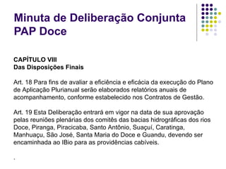 Minuta de Deliberação Conjunta PAP Doce CAPÍTULO VIII Das Disposições Finais   Art. 18 Para fins de avaliar a eficiência e eficácia da execução do Plano de Aplicação Plurianual serão elaborados relatórios anuais de acompanhamento, conforme estabelecido nos Contratos de Gestão.   Art. 19 Esta Deliberação entrará em vigor na data de sua aprovação pelas reuniões plenárias dos comitês das bacias hidrográficas dos rios Doce, Piranga, Piracicaba, Santo Antônio, Suaçuí, Caratinga, Manhuaçu, São José, Santa Maria do Doce e Guandu, devendo ser encaminhada ao IBio para as providências cabíveis. . 