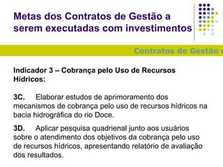 Metas dos Contratos de Gestão a serem executadas com investimentos Contratos de Gestão com a ANA e o IGAM: Indicador 3 – Cobrança pelo Uso de Recursos Hídricos: 3C. Elaborar estudos de aprimoramento dos mecanismos de cobrança pelo uso de recursos hídricos na bacia hidrográfica do rio Doce. 3D. Aplicar pesquisa quadrienal junto aos usuários sobre o atendimento dos objetivos da cobrança pelo uso de recursos hídricos, apresentando relatório de avaliação dos resultados. 