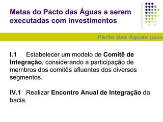 Metas do Pacto das Águas a serem executadas com investimentos Pacto das Águas  (março/2010) : I.1 Estabelecer um modelo de  Comitê de Integração , considerando a participação de membros dos comitês afluentes dos diversos segmentos. IV.1 Realizar  Encontro Anual de Integração  da bacia. 