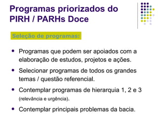 Programas priorizados do  PIRH / PARHs Doce Seleção de programas: Programas que podem ser apoiados com a elaboração de estudos, projetos e ações. Selecionar programas de todos os grandes temas / questão referencial. Contemplar programas de hierarquia 1, 2 e 3  (relevância e urgência) . Contemplar principais problemas da bacia. 