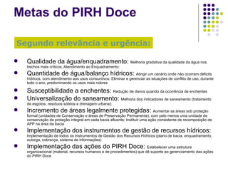 Metas  do  PIRH Doce Qualidade da água/enquadramento:  Melhoria gradativa da qualidade da água nos trechos mais críticos; Atendimento ao Enquadramento; Quantidade de água/balanço hídricos:  Atingir um cenário onde não ocorram déficits hídricos, com atendimento aos usos consuntivos; Eliminar e gerenciar as situações de conflito de uso, durante todo o ano, predominando os usos mais nobres Susceptibilidade a enchentes:  Redução de danos quando da ocorrência de enchentes Universalização do saneamento:  Melhoria dos indicadores de saneamento (tratamento de esgotos, resíduos sólidos e drenagem urbana); Incremento de áreas legalmente protegidas:  Aumentar as áreas sob proteção formal (unidades de Conservação e áreas de Preservação Permanente), com pelo menos uma unidade de conservação de proteção integral em cada bacia afluente; Instituir uma ação consistente de recomposição de APP na área da bacia Implementação dos instrumentos de gestão de recursos hídricos:  Implementação de todos os Instrumentos de Gestão dos Recursos Hídricos (plano de bacia, enquadramento, outorga, cobrança, sistema de informações) Implementação das ações do PIRH Doce:  Estabelecer uma estrutura organizacional (material, recursos humanos e de procedimentos) que dê suporte ao gerenciamento das ações do PIRH Doce Segundo relevância e urgência: 