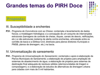 Grandes temas do PIRH Doce III. Susceptibilidade a enchentes P31. Programa de Convivência com as Cheias : contempla o levantamento de dados físicos; a modelagem hidrológica; e a concepção de um conjunto de intervenções estruturais (barragens de controle de cheias, diques, canais de desvio, retificações, etc.) e não estruturais (sistema de alerta contra enchentes, articulação entre os comitês de bacia e a Defesa Civil, diretrizes para planos diretores municipais e PMSB, planos de drenagem, etc.) na bacia. IV. Universalização do saneamento P41. Programa de Universalização do Saneamento : contempla o apoio à elaboração de Planos Municipais de Saneamento; a elaboração de projetos para ampliação de sistemas de abastecimento de água; a elaboração de projetos para sistemas de destinação final adequada de resíduos sólidos (aterros/unidades de triagem e compostagem); e a elaboração de estudos de alternativas de drenagem urbana para cidades com mais de 5 mil habitantes. Proposta: 