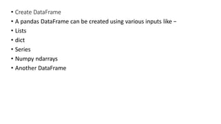 • Create DataFrame
• A pandas DataFrame can be created using various inputs like −
• Lists
• dict
• Series
• Numpy ndarrays
• Another DataFrame
 