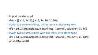 • import pandas as pd
• data = [{'a': 1, 'b': 2},{'a': 5, 'b': 10, 'c': 20}]
• #With two column indices, values same as dictionary keys
• df1 = pd.DataFrame(data, index=['first', 'second'], columns=['a', 'b'])
• #With two column indices with one index with other name
• df2 = pd.DataFrame(data, index=['first', 'second'], columns=['a', 'b1'])
• print df1print df2
 