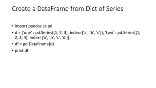 Create a DataFrame from Dict of Series
• import pandas as pd
• d = {'one' : pd.Series([1, 2, 3], index=['a', 'b', 'c']), 'two' : pd.Series([1,
2, 3, 4], index=['a', 'b', 'c', 'd'])}
• df = pd.DataFrame(d)
• print df
 