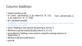 Column Addition
• import pandas as pd
• d = {'one' : pd.Series([1, 2, 3], index=['a', 'b', 'c']),
3, 4], index=['a', 'b', 'c', 'd'])}
• df = pd.DataFrame(d)
'two' : pd.Series([1, 2,
• # Adding a new column to an existing DataFrame object with column label
by passing new series
• print ("Adding a new column by passing as Series:")
• df['three']=pd.Series([10,20,30],index=['a','b','c'])
• print dfprint ("Adding a new column using the existing columns in
DataFrame:")
• df['four']=df['one']+df['three']
• print df
 