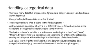 Handling categorical data
• There are many data that are repetitive for example gender , country , and codes are
always repetitive .
• Categorical variables can take on only a limited
• The categorical data type is useful in the following cases −
• A string variable consisting of only a few different values. Converting such a string
variable to a categorical variable will save some memory.
• The lexical order of a variable is not the same as the logical order (“one”, “two”,
“three”). By converting to a categorical and specifying an order on the categories,
sorting and min/max will use the logical order instead of the lexical order.
• As a signal to other python libraries that this column should be treated as a
categorical variable (e.g. to use suitable statistical methods or plot types).
 
