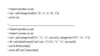 • import pandas as pd
• cat = pd.Categorical(['a', 'b', 'c', 'a', 'b', 'c'])
• print cat
•
• import pandas as pd
• import numpy as np
• cat = pd.Categorical(["a", "c", "c", np.nan], categories=["b", "a", "c"])
• df = pd.DataFrame({"cat":cat, "s":["a", "c", "c", np.nan]})
• print df.describe()
• print df["cat"].describe()
 