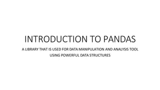 INTRODUCTION TO PANDAS
A LIBRARY THAT IS USED FOR DATA MANIPULATION AND ANALYSIS TOOL
USING POWERFUL DATA STRUCTURES
 