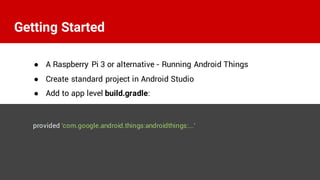 ● A Raspberry Pi 3 or alternative - Running Android Things
● Create standard project in Android Studio
● Add to app level build.gradle:
provided 'com.google.android.things:androidthings:...'
Getting Started
 