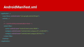 <application ...>
<uses-library android:name="com.google.android.things"/>
<activity ...>
...
<!-- Launch activity automatically on boot -->
<intent-filter>
<action android:name="android.intent.action.MAIN"/>
<category android:name="android.intent.category.IOT_LAUNCHER"/>
<category android:name="android.intent.category.DEFAULT"/>
</intent-filter>
</activity>
</application>
AndroidManifest.xml
 