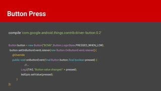 Button button = new Button("BCM6",Button.LogicState.PRESSED_WHEN_LOW);
button.setOnButtonEventListener(new Button.OnButtonEventListener() {
@Override
public void onButtonEvent(final Button button,final boolean pressed) {
//...
Log.i(TAG, "Button value changed:" + pressed);
ledGpio.setValue(pressed);
}
});
Button Press
compile 'com.google.android.things.contrib:driver-button:0.2'
 