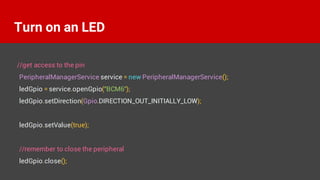 //get access to the pin
PeripheralManagerService service = new PeripheralManagerService();
ledGpio = service.openGpio("BCM6");
ledGpio.setDirection(Gpio.DIRECTION_OUT_INITIALLY_LOW);
ledGpio.setValue(true);
//remember to close the peripheral
ledGpio.close();
Turn on an LED
 