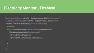 final DatabaseReference onlineRef = firebaseDatabase.child(".info/connected");
final DatabaseReference isPowerOnRef = firebaseDatabase.child("/online");
onlineRef.addValueEventListener(new ValueEventListener() {
@Override
public void onDataChange(final DataSnapshot dataSnapshot) {
if (dataSnapshot.getValue(Boolean.class)) {
isPowerOnRef.setValue(true);
isPowerOnRef.onDisconnect().setValue(false);
}
}
//..
});
Electricity Monitor - Firebase
 