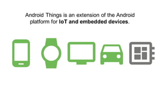 Android Things is an extension of the Android
platform for IoT and embedded devices.
 
