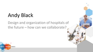 Andy Black
Design and organization of hospitals of
the future – how can we collaborate?
 