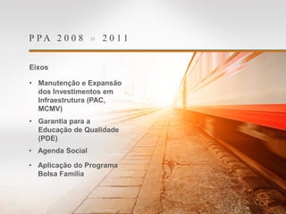 P P A 2 0 0 8 » 2 0 1 1
Eixos
• Manutenção e Expansão
dos Investimentos em
Infraestrutura (PAC,
MCMV)
• Garantia para a
Educação de Qualidade
(PDE)
• Agenda Social
• Aplicação do Programa
Bolsa Família
 