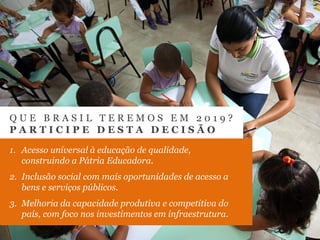 Fonte: Ministério do Planejamento, Orçamento e Gestão
Q U E B R A S I L T E R E M O S E M 2 0 1 9 ?
P A R T I C I P E D E S T A D E C I S Ã O
1. Acesso universal à educação de qualidade,
construindo a Pátria Educadora.
2. Inclusão social com mais oportunidades de acesso a
bens e serviços públicos.
3. Melhoria da capacidade produtiva e competitiva do
país, com foco nos investimentos em infraestrutura.
 